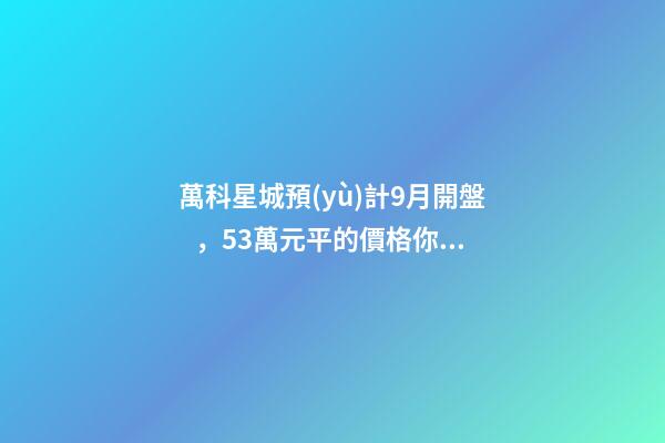 萬科星城預(yù)計9月開盤，5.3萬元/平的價格你能接受嗎？